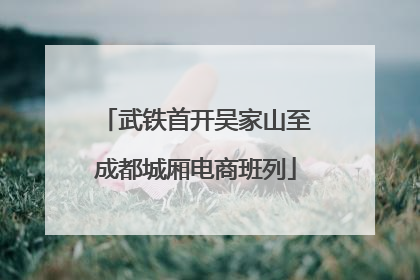 武铁首开吴家山至成都城厢电商班列